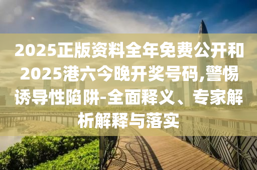 2025正版资料全年免费公开和2025港六今晚开奖号码,警惕诱导性陷阱-全面释义、专家解析解释与落实